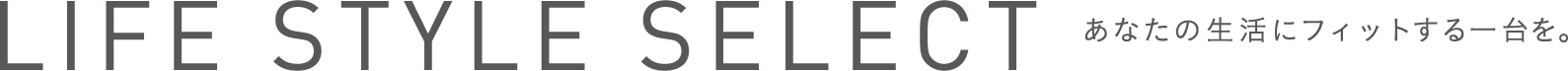 LIFE STYLE SELECT あなたの生活にフィットする一台を。