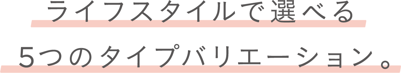 ライフスタイルで選べる５つのタイプバリエーション