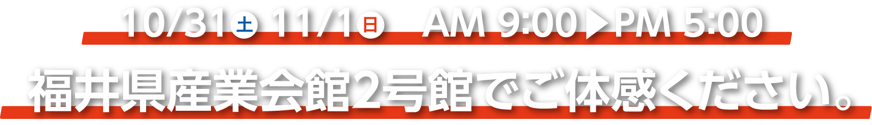 10/31(土)11/1(日) AM:9:00~PM5:00 福井産業展示館２号館でご体感ください。