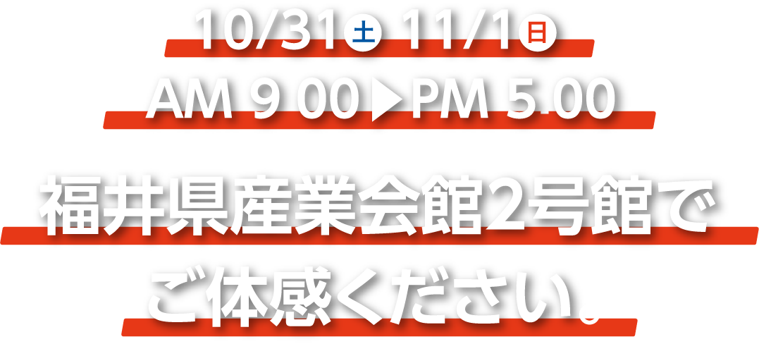 10/31(土)11/1(日) AM:9:00~PM5:00 福井産業展示館２号館でご体感ください。