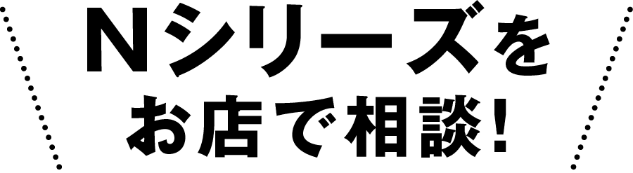 Nシリーズをお店で相談！