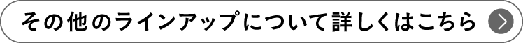 その他のラインアップについて詳しくはこちら