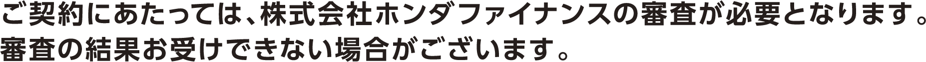 ご契約にあたっては、株式会社ホンダファイナンスの審査が必要となります。審査の結果お受けできない場合がございます。