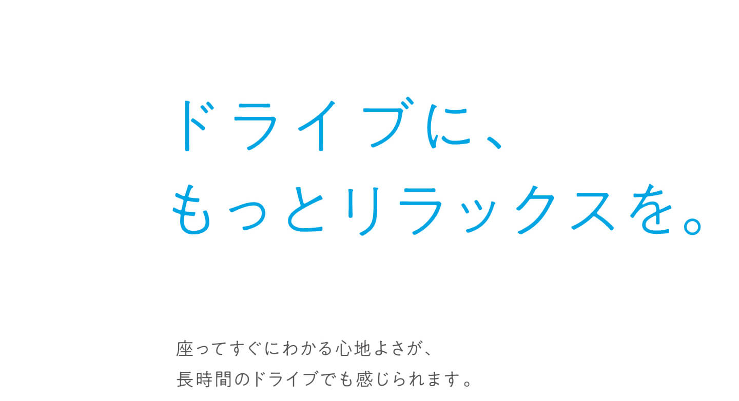 ドライブに、もっとリラックスを。座ってすぐにわかる心地よさが、長時間のドライブでも感じられます。