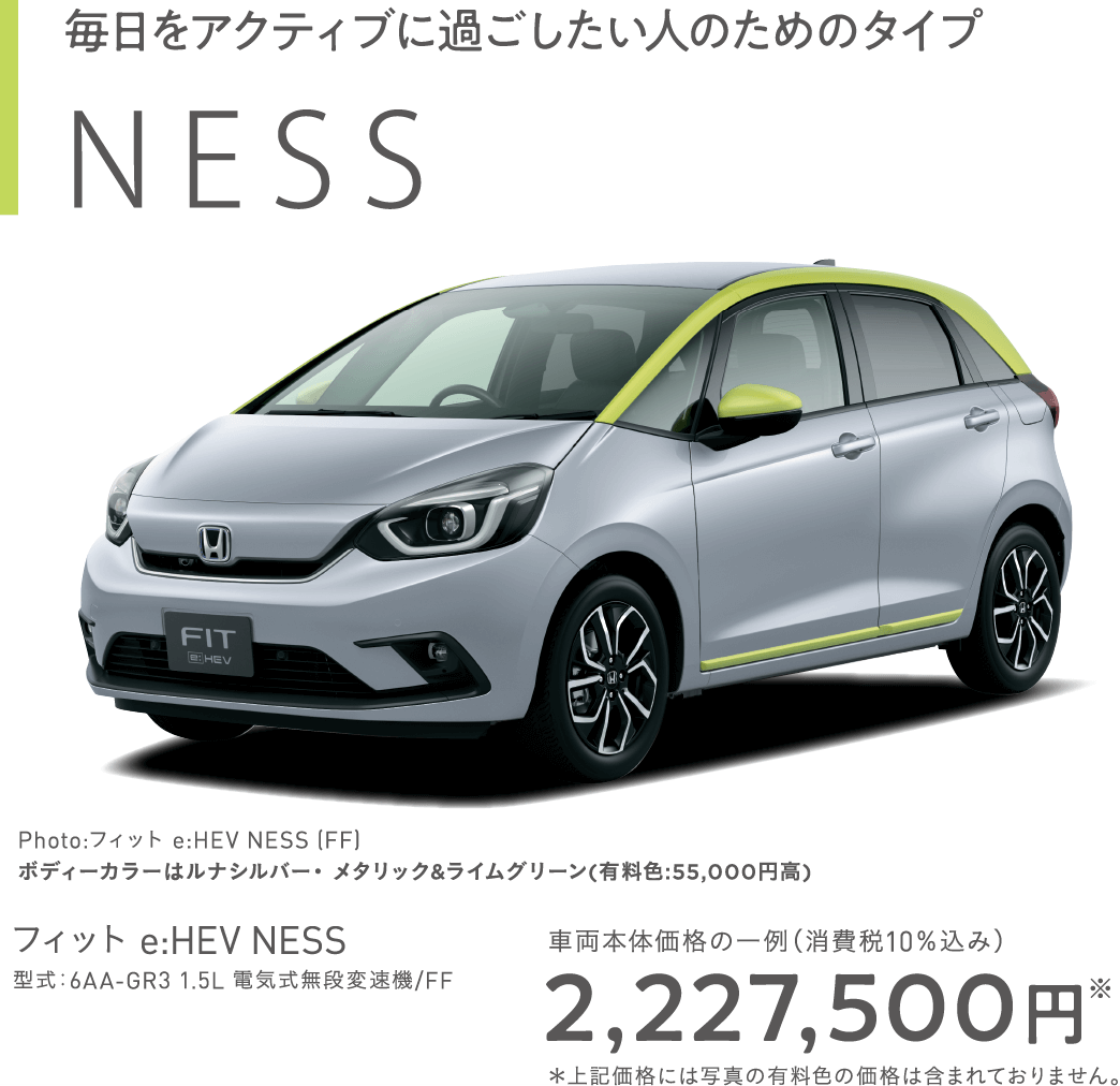 NESS Photo:フィット e:HEV NESS (FF)フィット e:HEV NESS　型式：6AA-GR3 1.5L 電気式無段変速機/FF車両本体価格の一例（消費税10％込み）2,227,500円※＊上記価格には写真の有料色の価格は含まれておりません。