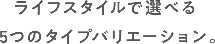 ライフスタイルで選べる5つのタイプバリエーション。