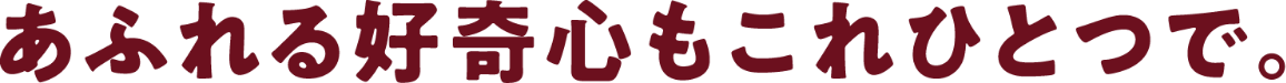 あふれる好奇心もこれひとつで。