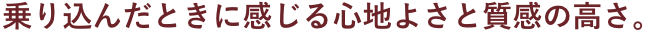 乗り込んだ時に感じる心地よさと質感の高さ。