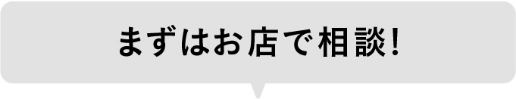 まずはお店で相談！