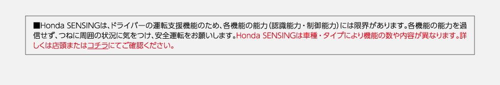 ・Honda SENSINGは、ドライバーの運転支援機能のため、各機能の能力（認識能力、制御能力）には限界があります。各機能の能力を過信せず、つねに周囲の状況に気を付け、安全運転をお願いします。Honda SENSINGは車種・タイプにより機能の数や、内容が異なります。詳しくは店舗またはこちらにてご確認ください。
