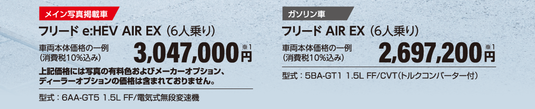 メイン写真掲載車フリード e:HEV AIR EX（6人乗り）車両本体価格の一例（消費税10％込み）3,047,000円※1上記価格には写真の有料色およびメーカーオプション、ディーラーオプションの価格は含まれておりません。型式：6AA-GT5 1.5L FF/電気式無段変速機ガソリン車フリード AIR EX（6人乗り）車両本体価格の一例（消費税10％込み）2,697,200円※1型式：5BA-GT1 1.5L FF/CVT（トルクコンバーター付）