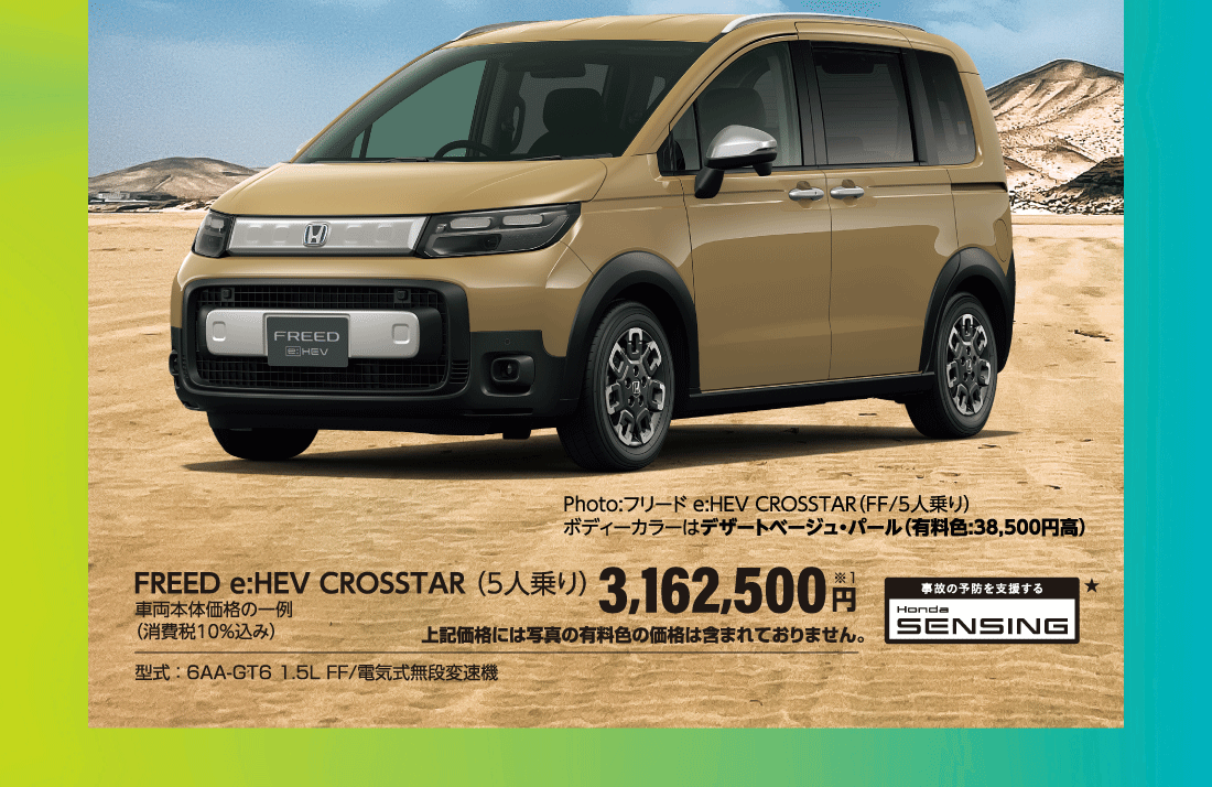 Photo:フリード e:HEV CROSSTAR（FF/5人乗り）ボディーカラーはデザートベージュ・パール（有料色:38,500円高）FREED e:HEV CROSSTAR （5人乗り）車両本体価格の一例（消費税10％込み）3,162,500円※1上記価格には写真の有料色の価格は含まれておりません。型式 ： 6AA-GT6 1.5L FF/電気式無段変速機 事故の予防を支援する Honda SENSING★