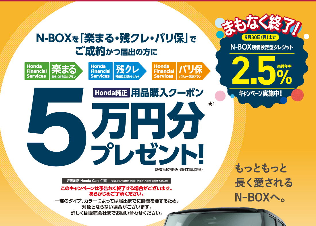 N-BOXを「楽まる・残クレ・バリ保」でご成約かつ届出の方に Honda Financial Services 楽まる楽らくまるごとプランHonda Financial Services 残クレ残価設定型クレジットHonda Financial Services バリ保バリュー保証プランHonda純正用品購入クーポン5万円分プレゼント!★1（消費税10%込み・取付工賃は別途）近畿地区 Honda Cars 企画〈対象エリア：滋賀県・京都府・大阪府・兵庫県・奈良県・和歌山県〉このキャンペーンは予告なく終了する場合がございます。あらかじめご了承ください。一部のタイプ、カラーによっては届出までに時間を要するため、対象とならない場合がございます。詳しくは販売会社までお問い合わせください。まもなく終了！9月30日（月）までN-BOX残価設定型クレジット実質年率2.5％キャンペーン実施中！