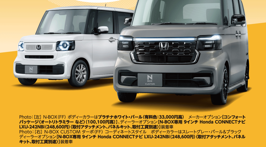 もっともっと長く愛されるN-BOXへ。Photo：［左］ N-BOX（FF） ボディーカラーはプラチナホワイト・パール（有料色：33,000円高）メーカーオプション［コンフォートパッケージ〈オートリトラミラー など〉（100,100円高）］、ディーラーオプション［N-BOX専用 9インチ Honda CONNECTナビ LXU-242NBi（248,600円）〈取付アタッチメント、パネルキット、取付工賃別途〉］装着車Photo：［右］N-BOX CUSTOM ターボ（FF） コーディネートスタイルボディーカラーはスレートグレー・パール&ブラックディーラーオプション［N-BOX専用 9インチ Honda CONNECTナビ LXU-242NBi（248,600円）〈取付アタッチメント、パネルキット、取付工賃別途〉］装着車