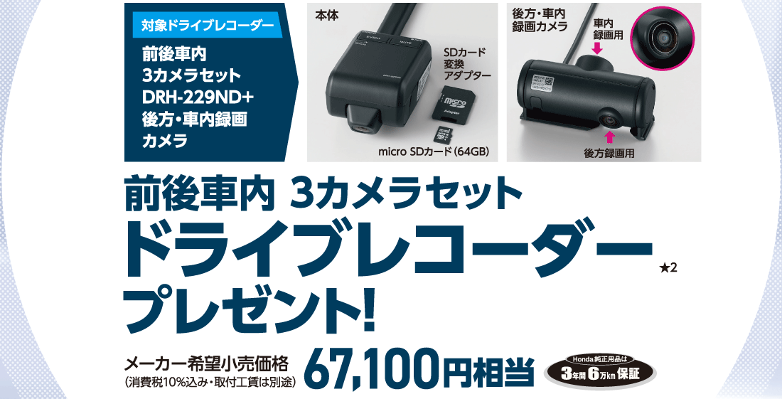 対象ドライブレコーダー前後車内3カメラセットDRH-229ND＋後方・車内録画カメラ本体SDカード変換アダプターmicro SDカード（64GB）後方・車内録画カメラ車内録画用後方録画用前後車内 3カメラセットドライブレコーダープレゼント!★2メーカー希望小売価格（消費税10%込み・取付工賃は別途）67,100円相当Honda純正用品は3年間6万km保証