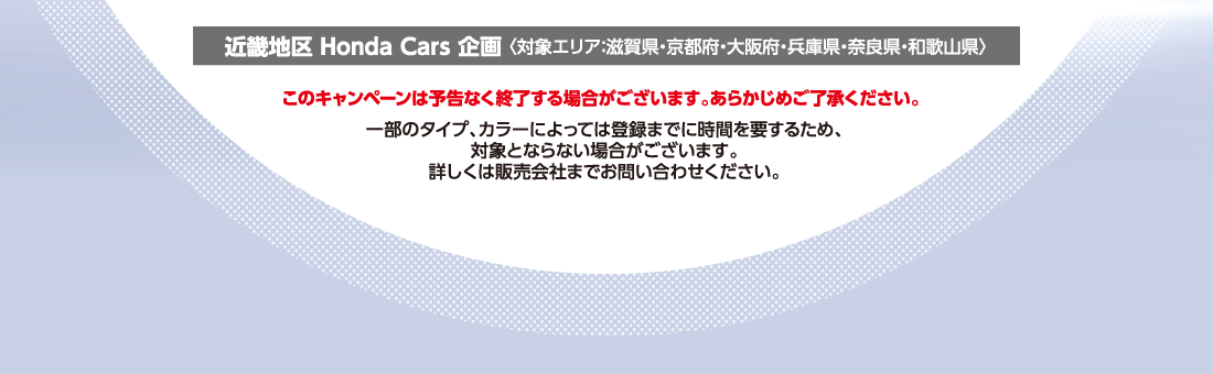 近畿地区 Honda Cars 企画 〈対象エリア：滋賀県・京都府・大阪府・兵庫県・奈良県・和歌山県〉このキャンペーンは予告なく終了する場合がございます。あらかじめご了承ください。一部のタイプ、カラーによっては登録までに時間を要するため、対象とならない場合がございます。詳しくは販売会社までお問い合わせください。