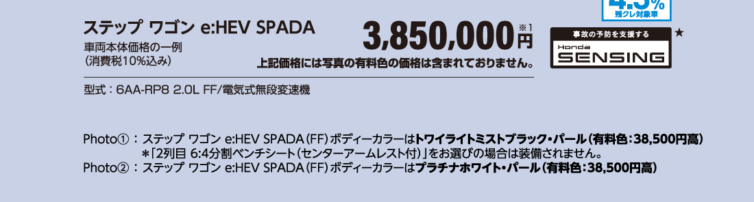 ステップ ワゴン e:HEV SPADA車両本体価格の一例（消費税10％込み）3,850,000円※1上記価格には写真の有料色の価格は含まれておりません。型式：6AA-RP8 2.0L FF/電気式無段変速機Photo①：ステップ ワゴン e:HEV SPADA（FF）ボディーカラーはトワイライトミストブラック・パール（有料色：38,500円高）＊「2列目 6:4分割ベンチシート（センターアームレスト付）」をお選びの場合は装備されません。Photo②：ステップ ワゴン e:HEV SPADA（FF）ボディーカラーはプラチナホワイト・パール（有料色：38,500円高）実質年率4.3％残クレ対象車事故の予防を支援するHonda SENSING★