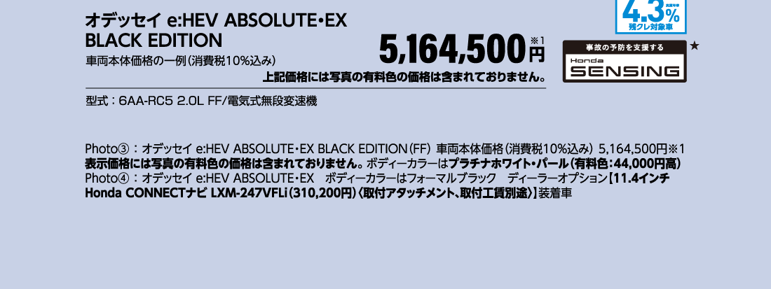 オデッセイ e:HEV ABSOLUTE・EX BLACK EDITION車両本体価格の一例（消費税10％込み）5,164,500円※1上記価格には写真の有料色の価格は含まれておりません。型式：6AA-RC5 2.0L FF/電気式無段変速機Photo③：オデッセイ e:HEV ABSOLUTE・EX BLACK EDITION（FF）車両本体価格（消費税10%込み）5,164,500円※1表示価格には写真の有料色の価格は含まれておりません。ボディーカラーはプラチナホワイト・パール（有料色：44,000円高）Photo④：オデッセイ e:HEV ABSOLUTE・EXボディーカラーはフォーマルブラックディーラーオプション【11.4インチ Honda CONNECTナビ LXM-247VFLi（310,200円）〈取付アタッチメント、取付工賃別途〉】装着車実質年率4.3％残クレ対象車事故の予防を支援するHonda SENSING★
