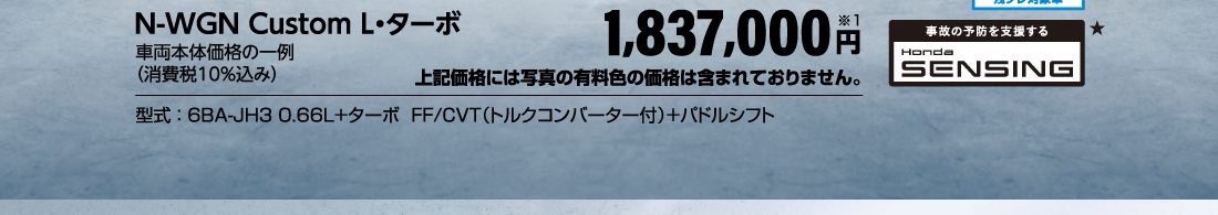 N-WGN Custom L・ターボ車両本体価格の一例（消費税10％込み）1,837,000円※1上記価格には写真の有料色の価格は含まれておりません。型式：6BA-JH3 0.66L+ターボ  FF/CVT（トルクコンバーター付）＋パドルシフト実質年率4.3％残クレ対象車事故の予防を支援するHonda SENSING★