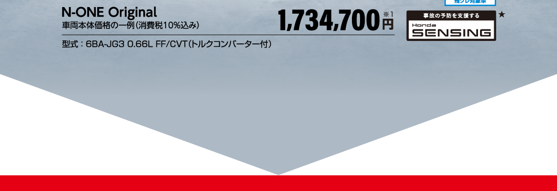 N-ONE Original車両本体価格の一例（消費税10％込み）1,734,700円※1型式：6BA-JG3 0.66L FF/CVT（トルクコンバーター付）実質年率4.3％残クレ対象車事故の予防を支援するHonda SENSING★