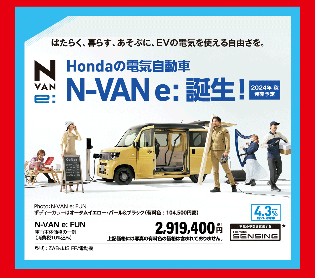 はたらく、暮らす、あそぶに、EVの電気を使える自由さを。Hondaの電気自動車N-VAN e:誕生！2024年秋発売予定Photo：N-VAN e:FUNボディーカラーはオータムイエロー・パール＆ブラック（有料色:104,500円高）N-VAN e:FUN車両本体価格の一例（消費税10％込み）2,919,400円※1上記価格には写真の有料色の価格は含まれておりません。型式 ： ZAB-JJ3 FF/電動機実質年率4.3％残クレ対象車事故の予防を支援するHonda SENSING★