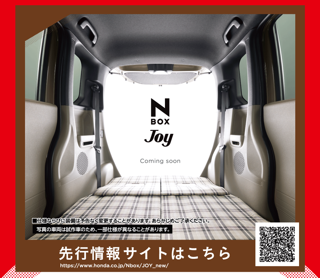 N BOX Joy Joy ComJoy ComいんｇSoon■仕様ならびに装備は予告なく変更することがあります。あらかじめご了承ください。写真の車両は試作車のため、一部仕様が異なることがあります。先行情報サイトはこちらhttps://www.honda.co.jp/Nbox/JOY_new/
