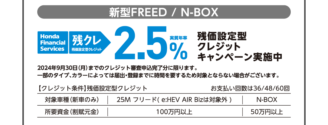 新型FREED / N-BOXHonda Financial Services 残クレ残価設定型クレジット実質年率2.5％残価設定型クレジットキャンペーン実施中予告なく終了する場合がございます。一部のタイプ、カラーによっては登録・届出までに時間を要するため対象とならない場合がございます。【クレジット条件】残価設定型クレジットお支払い回数は36/48/60回対象車種（新車のみ）25M フリード( e:HEV AIR Bizは対象外 )N-BOX所要資金（割賦元金）100万円以上50万円以上