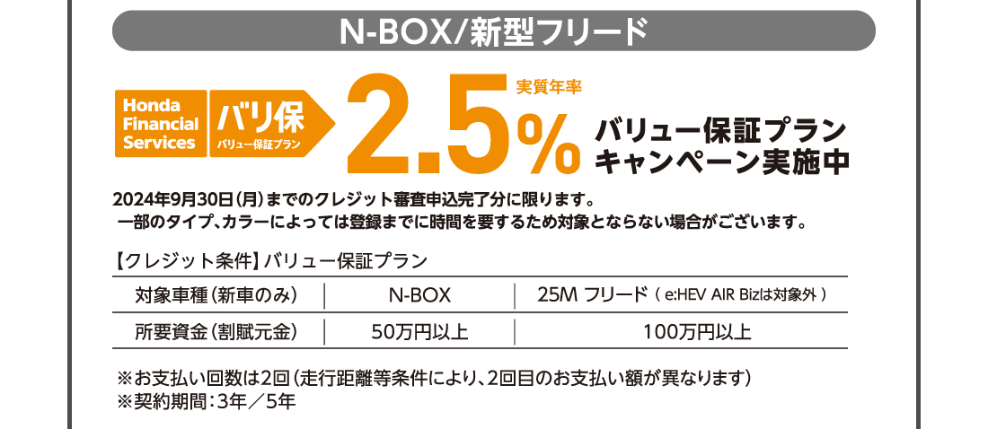 N-BOX/新型フリード honda Financial Services バリ保バリュー保証プラン実質年率2.5％バリュー保証プランキャンペーン実施中予告なく終了する場合がございます。一部のタイプ、カラーによっては登録までに時間を要するため対象とならない場合がございます。【クレジット条件】バリュー保証プラン対象車種（新車のみ）N-BOX25M フリード （ e:HEV AIR Bizは対象外 ） 所要資金（割賦元金）50万円以上100万円以上※お支払い回数は2回（走行距離等条件により、2回目のお支払い額が異なります）※契約期間：3年／5年