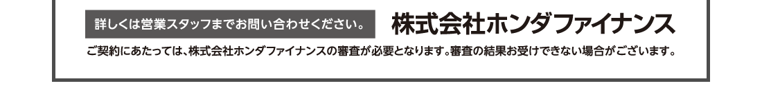 詳しくは営業スタッフまでお問い合わせください。株式会社ホンダファイナンスご契約にあたっては、株式会社ホンダファイナンスの審査が必要となります。審査の結果お受けできない場合がございます。