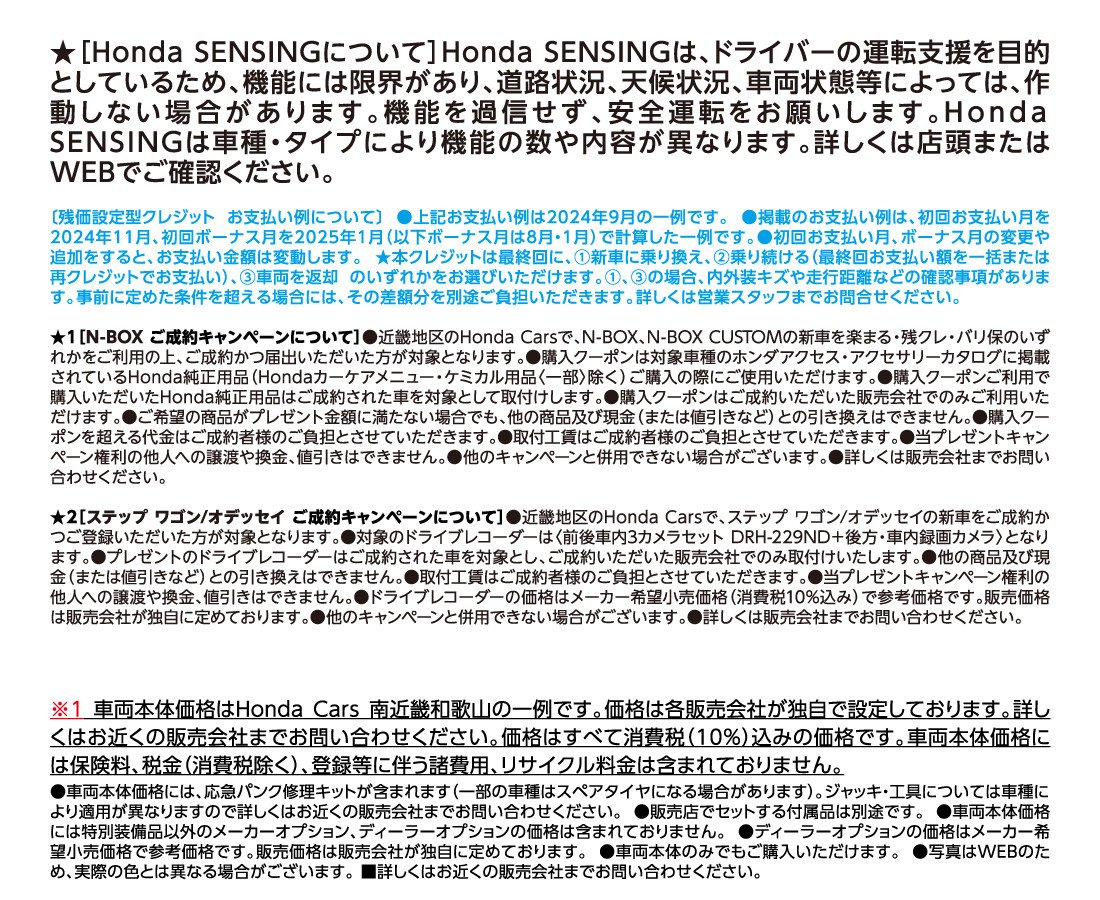 ★［Honda SENSINGについて］Honda SENSINGは、ドライバーの運転支援を目的としているため、機能には限界があり、道路状況、天候状況、車両状態等によっては、作動しない場合があります。機能を過信せず、安全運転をお願いします。Honda SENSINGは車種・タイプにより機能の数や内容が異なります。詳しくは店頭またはWEBでご確認ください。〔残価設定型クレジット お支払い例について〕 ●上記お支払い例は2024年9月の一例です。 ●掲載のお支払い例は、初回お支払い月を2024年11月、初回ボーナス月を2025年1月（以下ボーナス月は8月・1月）で計算した一例です。●初回お支払い月、ボーナス月の変更や追加をすると、お支払い金額は変動します。 ★本クレジットは最終回に、①新車に乗り換え、②乗り続ける（最終回お支払い額を一括または再クレジットでお支払い）、③車両を返却 のいずれかをお選びいただけます。①、③の場合、内外装キズや走行距離などの確認事項があります。事前に定めた条件を超える場合には、その差額分を別途ご負担いただきます。詳しくは営業スタッフまでお問合せください。★1［N-BOX ご成約キャンペーンについて］●近畿地区のHonda Carsで、N-BOX、N-BOX CUSTOMの新車を楽まる・残クレ・バリ保のいずれかをご利用の上、ご成約かつ届出いただいた方が対象となります。●購入クーポンは対象車種のホンダアクセス・アクセサリーカタログに掲載されているHonda純正用品（Hondaカーケアメニュー・ケミカル用品〈一部〉除く）ご購入の際にご使用いただけます。●購入クーポンご利用で購入いただいたHonda純正用品はご成約された車を対象として取付けします。●購入クーポンはご成約いただいた販売会社でのみご利用いただけます。●ご希望の商品がプレゼント金額に満たない場合でも、他の商品及び現金（または値引きなど）との引き換えはできません。●購入クーポンを超える代金はご成約者様のご負担とさせていただきます。●取付工賃はご成約者様のご負担とさせていただきます。●当プレゼントキャンペーン権利の他人への譲渡や換金、値引きはできません。●他のキャンペーンと併用できない場合がございます。●詳しくは販売会社までお問い合わせください。★2［ステップ ワゴン/オデッセイ ご成約キャンペーンについて］●近畿地区のHonda Carsで、ステップ ワゴン/オデッセイの新車をご成約かつご登録いただいた方が対象となります。●対象のドライブレコーダーは〈前後車内3カメラセット DRH-229ND＋後方・車内録画カメラ〉となります。●プレゼントのドライブレコーダーはご成約された車を対象とし、ご成約いただいた販売会社でのみ取付けいたします。●他の商品及び現金（または値引きなど）との引き換えはできません。●取付工賃はご成約者様のご負担とさせていただきます。●当プレゼントキャンペーン権利の他人への譲渡や換金、値引きはできません。●ドライブレコーダーの価格はメーカー希望小売価格（消費税10%込み）で参考価格です。販売価格は販売会社が独自に定めております。●他のキャンペーンと併用できない場合がございます。●詳しくは販売会社までお問い合わせください。※1 車両本体価格はＨｏｎｄａ Ｃａｒｓ 南近畿和歌山の一例です。価格は各販売会社が独自で設定しております。詳しくはお近くの販売会社までお問い合わせください。価格はすべて消費税（10%）込みの価格です。車両本体価格には保険料、税金（消費税除く）、登録等に伴う諸費用、リサイクル料金は含まれておりません。●車両本体価格には、応急パンク修理キットが含まれます（一部の車種はスペアタイヤになる場合があります）。ジャッキ・工具については車種により適用が異なりますので詳しくはお近くの販売会社までお問い合わせください。●販売店でセットする付属品は別途です。●車両本体価格には特別装備品以外のメーカーオプション、ディーラーオプションの価格は含まれておりません。●ディーラーオプションの価格はメーカー希望小売価格で参考価格です。販売価格は販売会社が独自に定めております。●車両本体のみでもご購入いただけます。●写真はWEBのため、実際の色とは異なる場合がございます。■詳しくはお近くの販売会社までお問い合わせください。