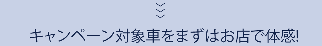 キャンペーン対象車をまずはお店で体感!