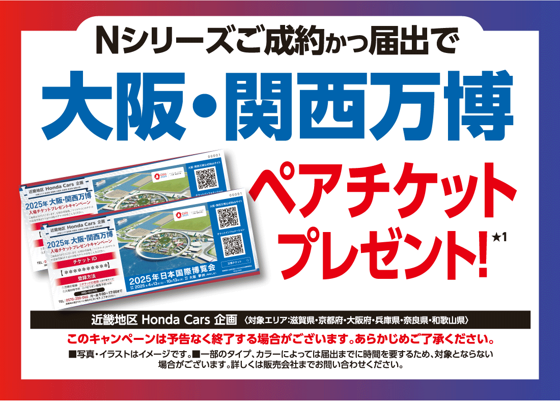 Nシリーズご成約かつ届出で大阪・関西万博ペアチケットプレゼント！★1近畿地区 Honda Cars 企画〈対象エリア：滋賀県・京都府・大阪府・兵庫県・奈良県・和歌山県〉このキャンペーンは予告なく終了する場合がございます。あらかじめご了承ください。■写真・イラストはイメージです。■一部のタイプ、カラーによっては届出までに時間を要するため、対象とならない場合がございます。詳しくは販売会社までお問い合わせください。