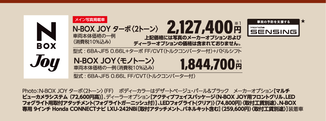 メイン写真掲載車N-BOX JOY ターボ〈2トーン〉車両本体価格の一例（消費税10％込み）2,127,400円※1型式:6BA-JF5 0.66L＋ターボ FF/CVT（トルクコンバーター付）+パドルシフト事故の予防を支援するHonda SENSING★N-BOX JOY〈モノトーン〉車両本体価格の一例（消費税10％込み）1,844,700円※1型式 : 6BA-JF5 0.66L FF/CVT（トルクコンバーター付）Photo:N-BOX JOY ターボ〈2トーン〉（FF）ボディーカラーはデザートベージュ・パール&ブラックメーカーオプション［マルチビューカメラシステム （72,600円高）］、ディーラーオプション［アクティブフェイスパッケージ〈N-BOX JOY用フロントグリル、LEDフォグライト用取付アタッチメント(フォグライトガーニッシュ付）］、LEDフォグライト(クリア)〉（74,800円）〈取付工賃別途〉、N-BOX専用 9インチ Honda CONNECTナビ LXU-242NBi［取付アタッチメント、パネルキット含む］（259,600円）〈取付工賃別途〉］装着車