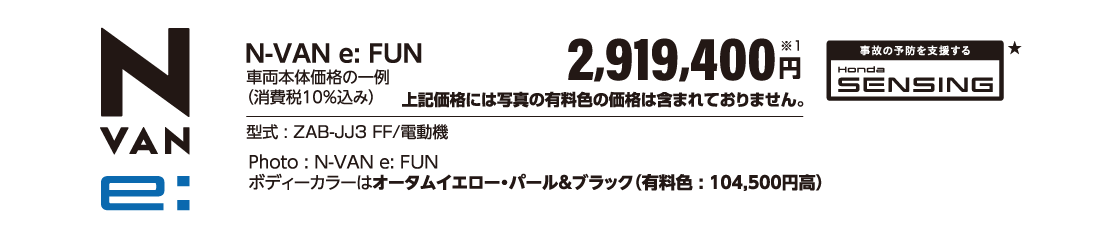 N-VAN e:FUN車両本体価格の一例（消費税10％込み）2,919,400円※1上記価格には写真の有料色の価格は含まれておりません。事故の予防を支援する Honda SENSING★型式:ZAB-JJ3 FF/電動機Photo:N-VAN e:FUNボディーカラーはオータムイエロー・パール＆ブラック（有料色:104,500円高）