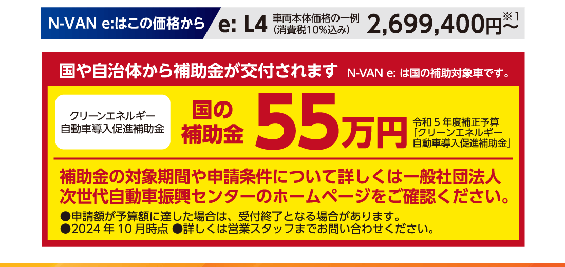 N-VAN e:はこの価格からe:L4車両本体価格の一例（消費税10％込み）2,699,400円〜※1国や自治体から補助金が交付されますN-VAN e:は国の補助対象車です。クリーンエネルギー自動車導入促進補助金国の補助金55万円令和5年度補正予算「クリーンエネルギー自動車導入促進補助金」補助金の対象期間や申請条件について詳しくは一般社団法人次世代自動車振興センターのホームページをご確認ください。●申請額が予算額に達した場合は、受付終了となる場合があります。●2024年10月時点 ●詳しくは営業スタッフまでお問い合わせください。