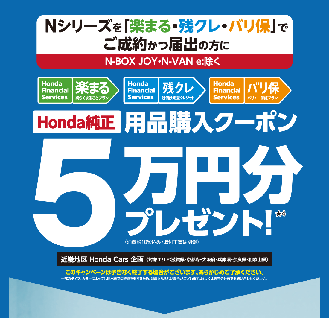 Nシリーズを「楽まる・残クレ・バリ保」でご成約かつ届出の方にN-BOX JOY・N-VAN e:除く Honda Financial Services 楽まる 楽らくまるごとプラン Honda Financial Services 残クレ 残価設定型クレジット Honda Financial Services バリ保 バリュー保証プラン Honda純正用品購入クーポン5万円分プレゼント!★4近畿地区 Honda Cars 企画〈対象エリア:滋賀県・京都府・大阪府・兵庫県・奈良県・和歌山県〉このキャンペーンは予告なく終了する場合がございます。あらかじめご了承ください。一部のタイプ、カラーによっては届出までに時間を要するため、対象とならない場合がございます。詳しくは販売会社までお問い合わせください。