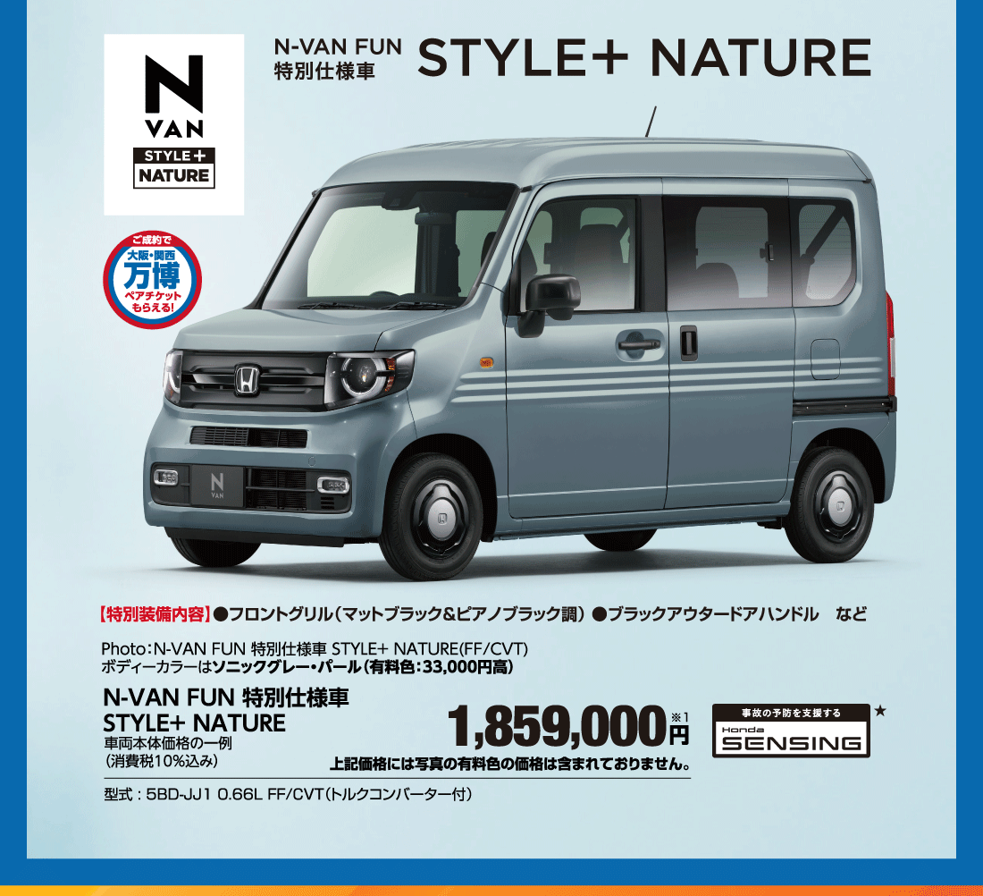 N-VAN FUN 特別仕様車STYLE＋NATUREご成約で大阪・関西万博ペアチケットもらえる！【特別装備内容】●フロントグリル（マットブラック＆ピアノブラック調）●ブラックアウタードアハンドルなどPhoto:N-VAN FUN 特別仕様車 STYLE+NATURE（FF/CVT）ボディーカラーはソニックグレー・パール（有料色:33,000円高）N-VAN FUN 特別仕様車STYLE＋NATURE車両本体価格の一例（消費税10％込み）1,859,000円※1上記価格には写真の有料色の価格は含まれておりません。型式:5BD-JJ1 0.66L FF/CVT（トルクコンバーター付）事故の予防を支援 Honda SENSING★