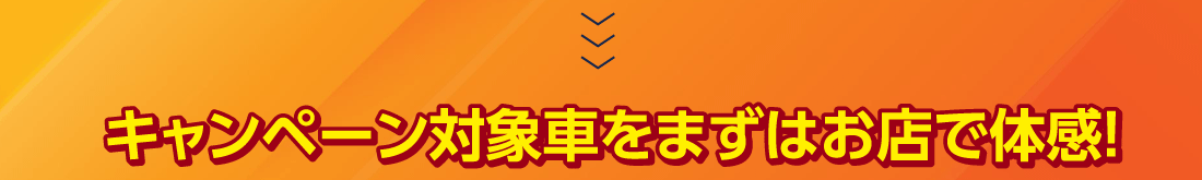 キャンペーン対象車をまずはお店で体感!