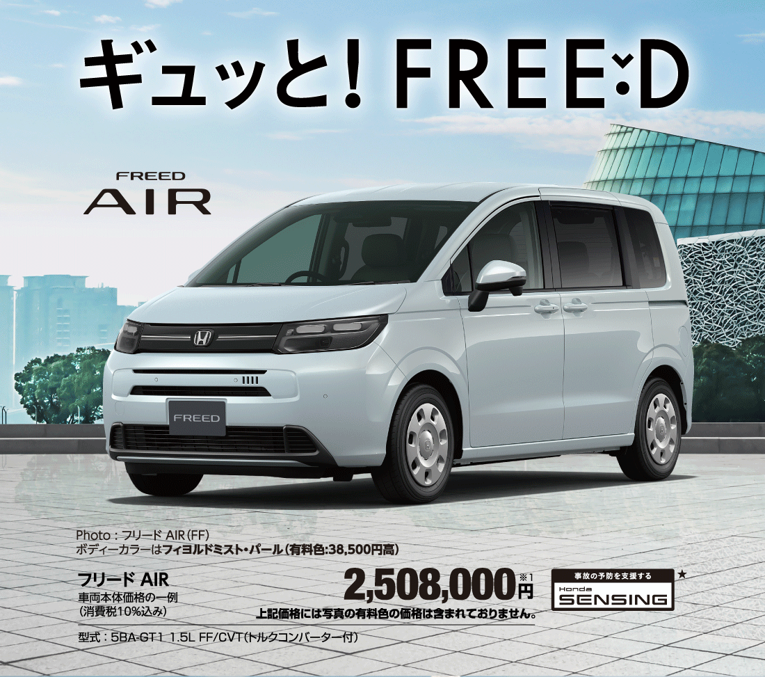 ギュッとFREEDPhoto:フリード AIR（FF）ボディーカラーはフィヨルドミスト・パール（有料色:38,500円高）フリード AIR車両本体価格の一例（消費税10％込み）2,508,000円※1上記価格には写真の有料色の価格は含まれておりません。型式:5BA-GT1 1.5L FF/CVT（トルクコンバーター付）事故の予防を支援する Honda SENSING★