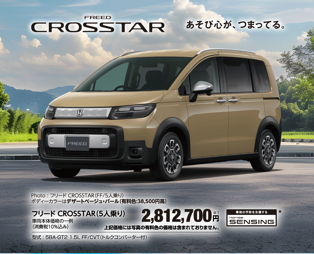 あそび心が、つまってる。Photo:フリード CROSSTAR（FF/5人乗り）ボディーカラーはデザートベージュ・パール（有料色:38,500円高）フリード CROSSTAR（5人乗り）車両本体価格の一例（消費税10％込み）2,812,700円※1上記価格には写真の有料色の価格は含まれておりません。型式:5BA-GT2 1.5L FF/CVT（トルクコンバーター付）事故の予防を支援するHonda SENSING★