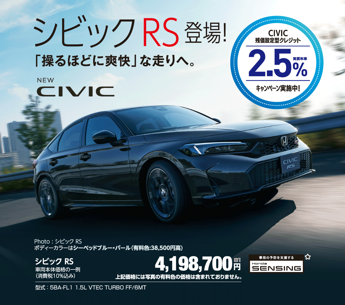 シビックRS登場！「操るほどに爽快」な走りへ。CIVIC残価設定型クレジット実質年率2.5％キャンペーン実施中！Photo:シビック RSボディーカラーはシーベッドブルー・パール（有料色:38,500円高）シビック RSv4,198,700円※1上記価格には写真の有料色の価格は含まれておりません。型式:5BA-FL1 1.5L VTEC TURBO FF/6MT 事故の予防を支援する Honda SENSING★