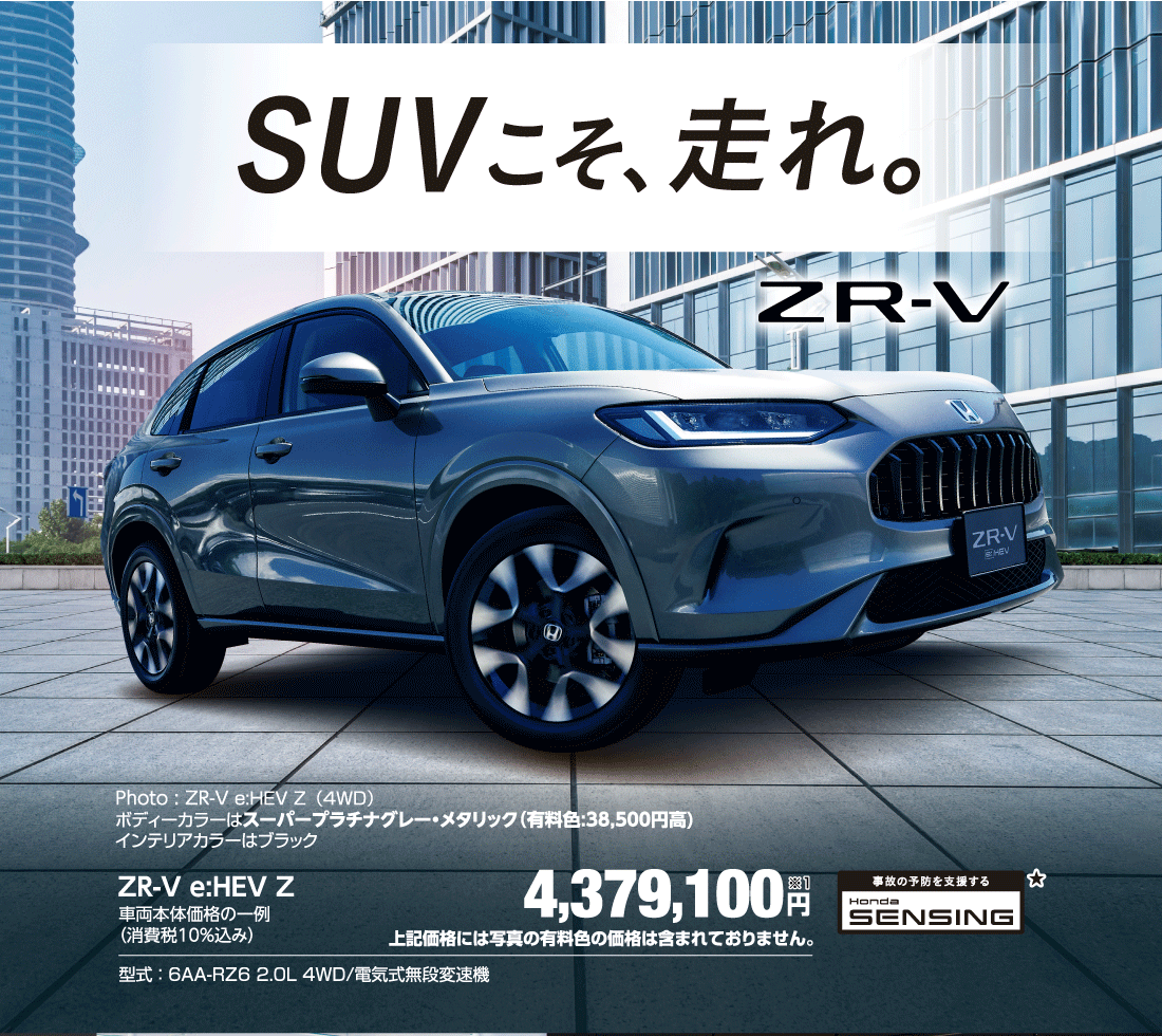 SUVこそ、走れ。Photo : ZR-V e:HEV Z（4WD）ボディーカラーはスーパープラチナグレー・メタリック（有料色:38,500円高）インテリアカラーはブラックZR-V e:HEV Z車両本体価格の一例（消費税10％込み）4,379,100円※1上記価格には写真の有料色の価格は含まれておりません。型式:6AA-RZ6 2.0L 4WD/電気式無段変速機 事故の予防を支援する Honda SENSING★