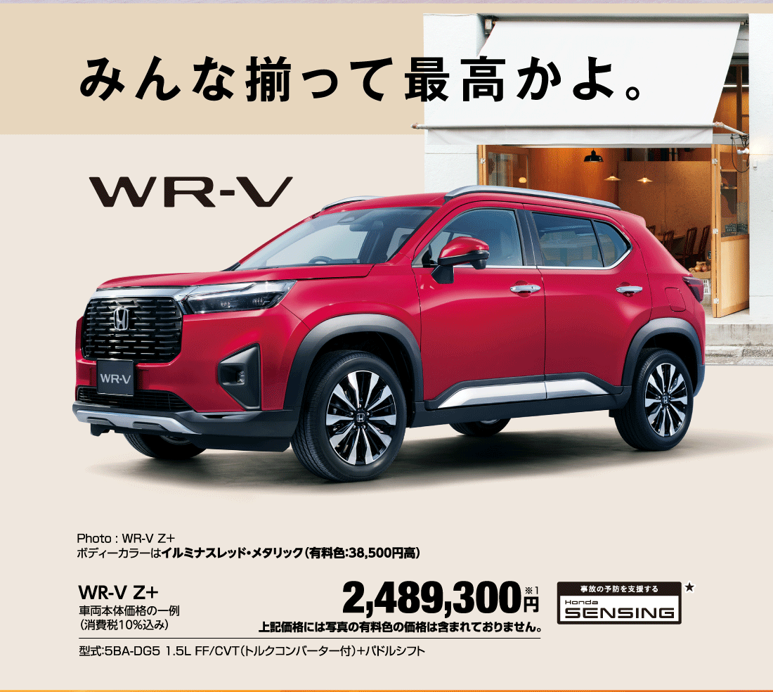 みんな揃って最高かよ。Photo:WR-VZ＋ボディーカラーはイルミナスレッド・メタリック（有料色:38,500円高）WR-V Z+車両本体価格の一例（消費税10％込み）2,489,300円※1上記価格には写真の有料色の価格は含まれておりません。型式:5BA-DG5 1.5L FF/CVT（トルクコンバーター付）+パドルシフト 事故の予防を支援する Honda SENSING★