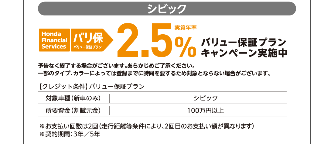 シビック honda Financial Services バリ保バリュー保証プラン実質年率2.5％バリュー保証プランキャンペーン実施中予告なく終了する場合がございます。一部のタイプ、カラーによっては登録までに時間を要するため対象とならない場合がございます。【クレジット条件】バリュー保証プラン対象車種（新車のみ）シビック 所要資金（割賦元金）100万円以上100万円以上※お支払い回数は2回（走行距離等条件により、2回目のお支払い額が異なります）※契約期間：3年／5年