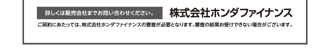 詳しくは営業スタッフまでお問い合わせください。株式会社ホンダファイナンスご契約にあたっては、株式会社ホンダファイナンスの審査が必要となります。審査の結果お受けできない場合がございます。