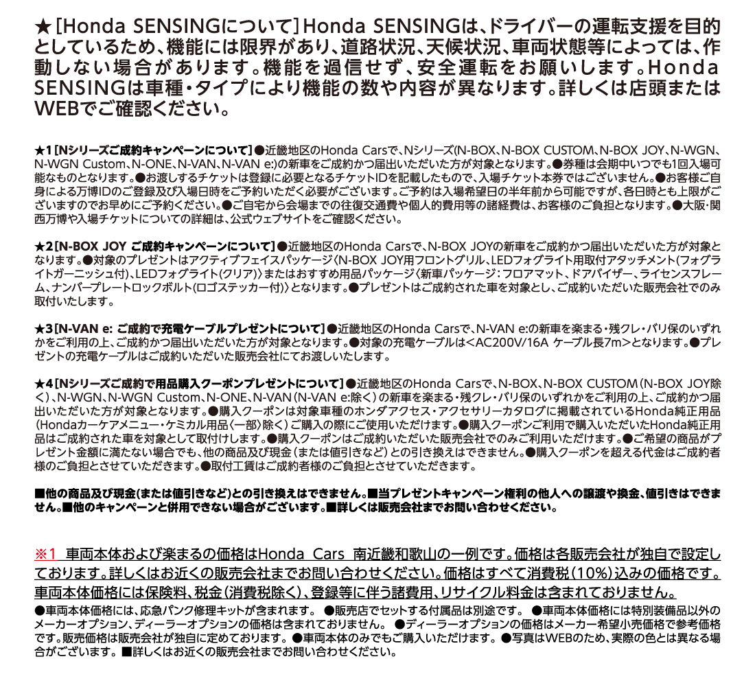 ★［Honda SENSINGについて］Honda SENSINGは、ドライバーの運転支援を目的としているため、機能には限界があり、道路状況、天候状況、車両状態等によっては、作動しない場合があります。機能を過信せず、安全運転をお願いします。Honda SENSINGは車種・タイプにより機能の数や内容が異なります。詳しくは店頭またはWEBでご確認ください。★1［Nシリーズご成約キャンペーンについて］●近畿地区のHonda Carsで、Nシリーズ(N-BOX、N-BOX CUSTOM、N-BOX JOY、N-WGN、N-WGN Custom、N-ONE、N-VAN、N-VAN e:)の新車をご成約かつ届出いただいた方が対象となります。●券種は会期中いつでも1回入場可能なものとなります。●お渡しするチケットは登録に必要となるチケットIDを記載したもので、入場チケット本券ではございません。●お客様ご自身による万博IDのご登録及び入場日時をご予約いただく必要がございます。ご予約は入場希望日の半年前から可能ですが、各日時とも上限がございますのでお早めにご予約ください。●ご自宅から会場までの往復交通費や個人的費用等の諸経費は、お客様のご負担となります。●大阪･関西万博や入場チケットについての詳細は、公式ウェブサイトをご確認ください。★2［N-BOX JOY ご成約キャンペーンについて］●近畿地区のHonda Carsで、N-BOX JOYの新車をご成約かつ届出いただいた方が対象となります。●対象のプレゼントはアクティブフェイスパッケージ〈N-BOX JOY用フロントグリル、LEDフォグライト用取付アタッチメント(フォグライトガーニッシュ付)、LEDフォグライト(クリア)〉またはおすすめ用品パッケージ〈新車パッケージ：フロアマット、ドアバイザー、ライセンスフレーム、ナンバープレートロックボルト(ロゴステッカー付)〉となります。●プレゼントはご成約された車を対象とし、ご成約いただいた販売会社でのみ取付いたします。★3［N-VAN e: ご成約で充電ケーブルプレゼントについて］●近畿地区のHonda Carsで、N-VAN e:の新車を楽まる・残クレ・バリ保のいずれかをご利用の上、ご成約かつ届出いただいた方が対象となります。●対象の充電ケーブルは＜AC200V/16A ケーブル長7m＞となります。●プレゼントの充電ケーブルはご成約いただいた販売会社にてお渡しいたします。★4［Nシリーズご成約で用品購入クーポンプレゼントについて］●近畿地区のHonda Carsで、N-BOX、N-BOX CUSTOM（N-BOX JOY除く）、N-WGN、N-WGN Custom、N-ONE、N-VAN（N-VAN e:除く）の新車を楽まる・残クレ・バリ保のいずれかをご利用の上、ご成約かつ届出いただいた方が対象となります。●購入クーポンは対象車種のホンダアクセス・アクセサリーカタログに掲載されているHonda純正用品（Hondaカーケアメニュー・ケミカル用品〈一部〉除く）ご購入の際にご使用いただけます。●購入クーポンご利用で購入いただいたHonda純正用品はご成約された車を対象として取付けします。●購入クーポンはご成約いただいた販売会社でのみご利用いただけます。●ご希望の商品がプレゼント金額に満たない場合でも、他の商品及び現金（または値引きなど）との引き換えはできません。●購入クーポンを超える代金はご成約者様のご負担とさせていただきます。●取付工賃はご成約者様のご負担とさせていただきます。■他の商品及び現金(または値引きなど)との引き換えはできません。■当プレゼントキャンペーン権利の他人への譲渡や換金、値引きはできません。■他のキャンペーンと併用できない場合がございます。■詳しくは販売会社までお問い合わせください。※1 車両本体および楽まるの価格はＨｏｎｄａ Ｃａｒｓ 南近畿和歌山の一例です。価格は各販売会社が独自で設定しております。詳しくはお近くの販売会社までお問い合わせください。価格はすべて消費税（10%）込みの価格です。車両本体価格には保険料、税金（消費税除く）、登録等に伴う諸費用、リサイクル料金は含まれておりません。●車両本体価格には、応急パンク修理キットが含まれます。●販売店でセットする付属品は別途です。●車両本体価格には特別装備品以外のメーカーオプション、ディーラーオプションの価格は含まれておりません。●ディーラーオプションの価格はメーカー希望小売価格で参考価格です。販売価格は販売会社が独自に定めております。●車両本体のみでもご購入いただけます。●写真はWEBのため、実際の色とは異なる場合がございます。■詳しくはお近くの販売会社までお問い合わせください。