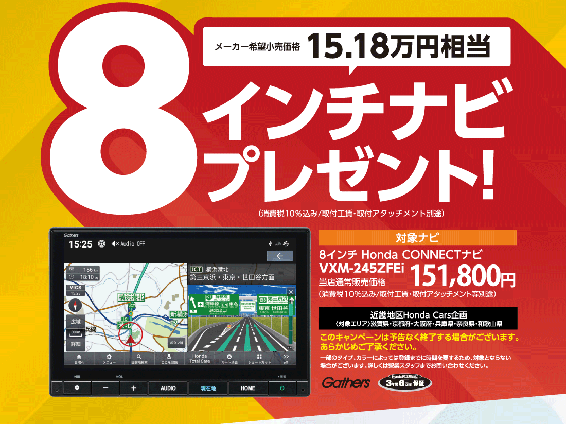 メーカー希望小売価格15.18万円相当8インチナビプレゼント!（消費税10%込み/取付工賃・取付アタッチメント別途）対象ナビ8インチ Honda CONNECTナビVXM-245ZFEi当店通常販売価格151,800円近畿地区Honda Cars企画〈対象エリア〉滋賀県・京都府・大阪府・兵庫県・奈良県・和歌山県このキャンペーンは予告なく終了する場合がございます。あらかじめご了承ください。一部のタイプ、カラーによっては登録までに時間を要するため、対象とならない場合がございます。詳しくは營業スタッフまでお問い合わせください。Gathers Honda純正用品は3年間6万km保証