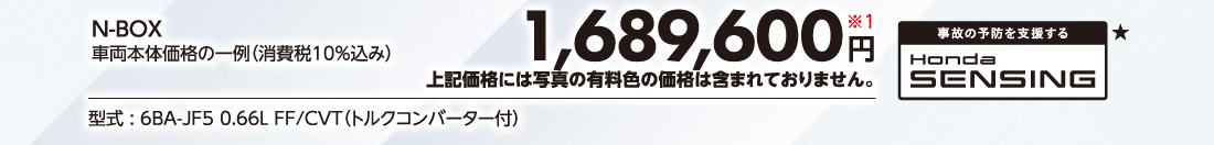 N-BOX車両本体価格の一例（消費税10%込み）1,689,600円※1上記価格には写真の有料色の価格は含まれておりません。型式:6BA-JF5 0.66L FF/CVT（トルクコンバーター付）事故の予防を支援するHonda SENSING★