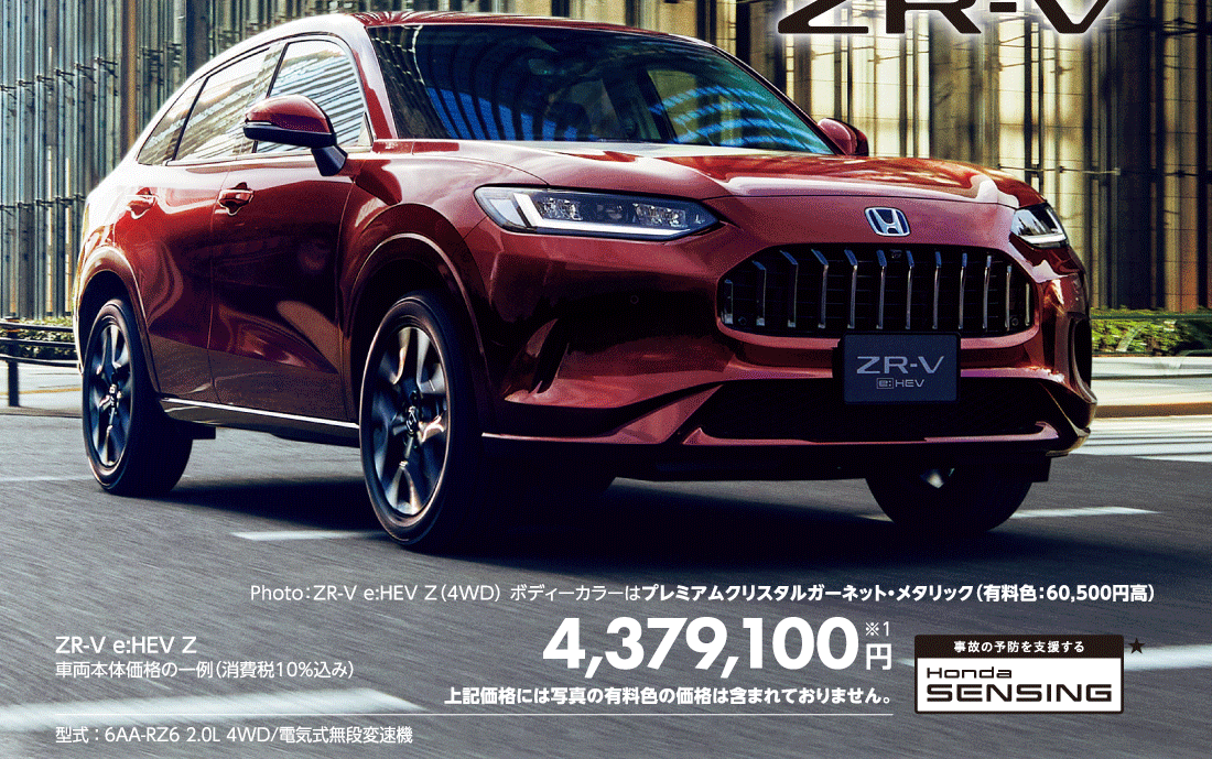 Photo:ZR-V e:HEV Z（4WD）ボディーカラーはプレミアムクリスタルガーネット・メタリック（有料色:60,500円高）ZR-V e:HEV Z車両本体価格の一例（消費税10%込み）4,379,100円※1上記価格には写真の有料色の価格は含まれておりません。型式:6AA-RZ6 2.0L 4WD/電気式無段変速機事故の予防を支援するHonda SENSING★