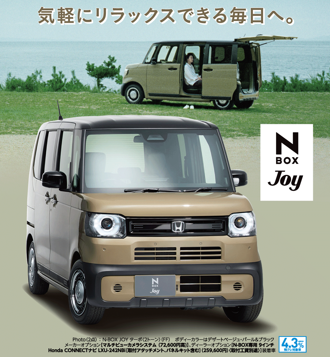 気軽にリラックスできる毎日へ。Photo（2点）:N-BOX JOY ターボ〈2トーン〉（FF）ボディーカラーはデザートベージュ・パール&ブラックメーカーオプション[マルチビューカメラシステム（72,600円高）]、ディーラーオプション[N-BOX専用 9インチHonda CONNECTナビ LXU-242NBi[取付アタッチメント、パネルキット含む]（259,600円）〈取付工賃別途〉]装着車実質年率4.3%残クレ対象車